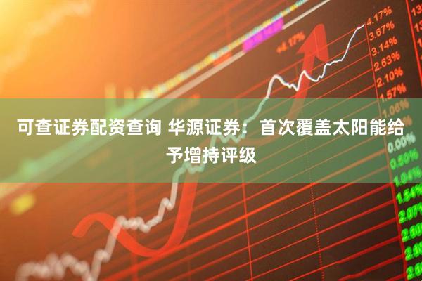 可查证券配资查询 华源证券：首次覆盖太阳能给予增持评级