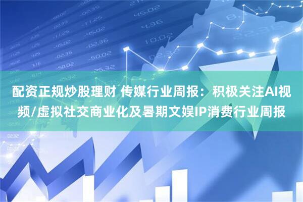 配资正规炒股理财 传媒行业周报：积极关注AI视频/虚拟社交商业化及暑期文娱IP消费行业周报