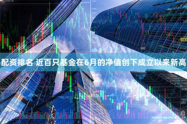 配资排名 近百只基金在6月的净值创下成立以来新高