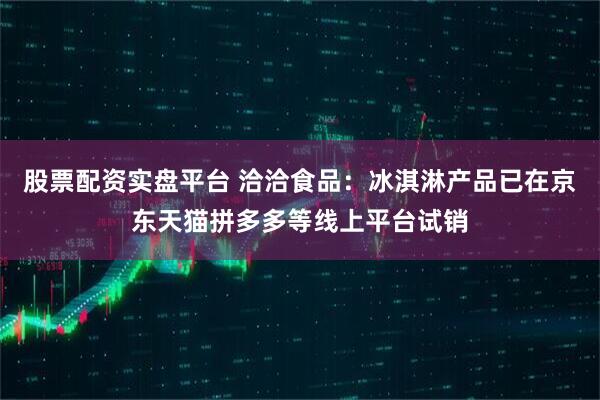 股票配资实盘平台 洽洽食品：冰淇淋产品已在京东天猫拼多多等线上平台试销