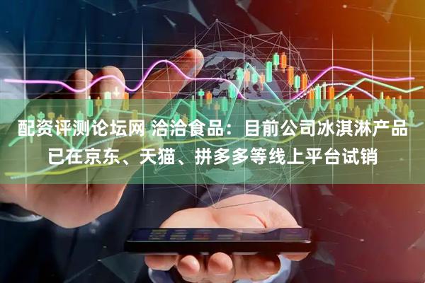 配资评测论坛网 洽洽食品：目前公司冰淇淋产品已在京东、天猫、拼多多等线上平台试销