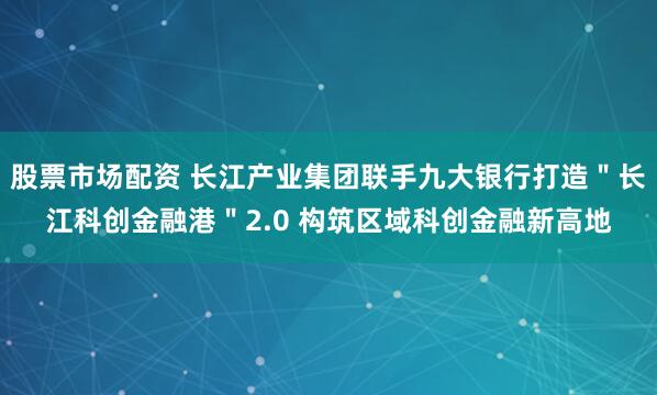股票市场配资 长江产业集团联手九大银行打造＂长江科创金融港＂2.0 构筑区域科创金融新高地