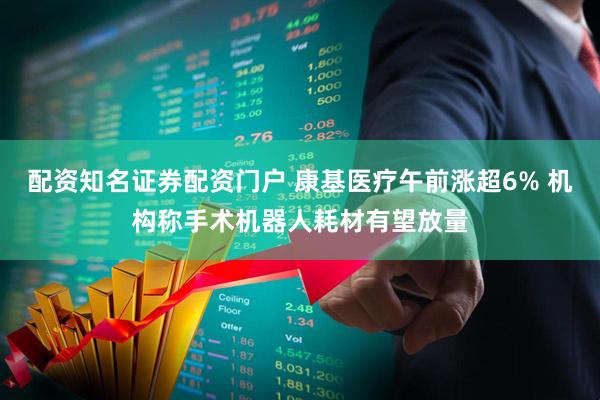 配资知名证券配资门户 康基医疗午前涨超6% 机构称手术机器人耗材有望放量