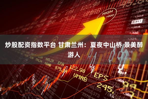 炒股配资指数平台 甘肃兰州：夏夜中山桥 景美醉游人