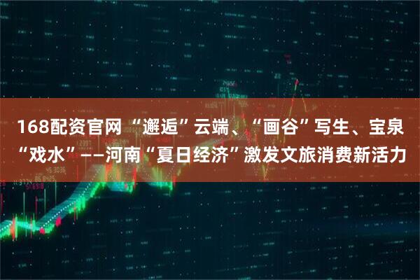 168配资官网 “邂逅”云端、“画谷”写生、宝泉“戏水”——河南“夏日经济”激发文旅消费新活力
