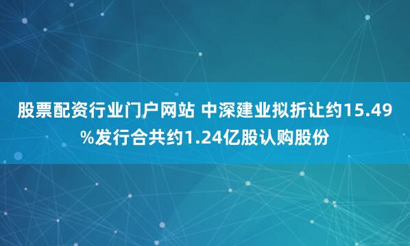 股票配资行业门户网站 中深建业拟折让约15.49%发行合共约1.24亿股认购股份