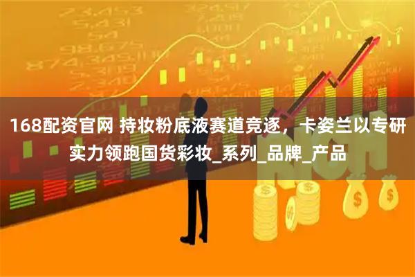 168配资官网 持妆粉底液赛道竞逐，卡姿兰以专研实力领跑国货彩妆_系列_品牌_产品