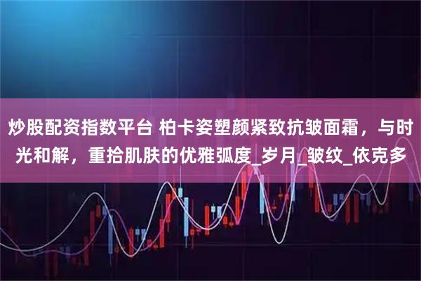 炒股配资指数平台 柏卡姿塑颜紧致抗皱面霜，与时光和解，重拾肌肤的优雅弧度_岁月_皱纹_依克多