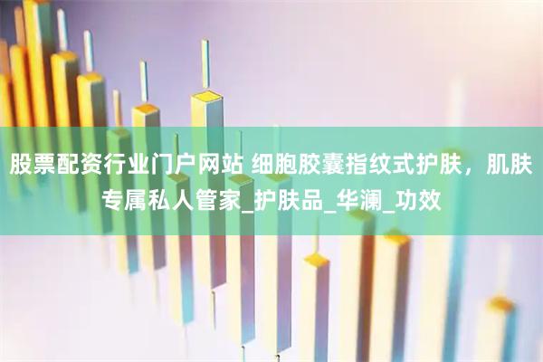 股票配资行业门户网站 细胞胶囊指纹式护肤，肌肤专属私人管家_护肤品_华澜_功效