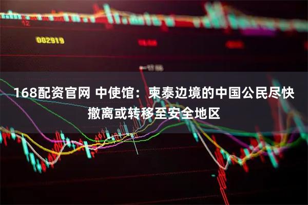 168配资官网 中使馆：柬泰边境的中国公民尽快撤离或转移至安全地区