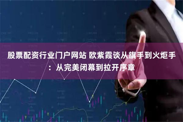 股票配资行业门户网站 欧紫霞谈从旗手到火炬手：从完美闭幕到拉开序章