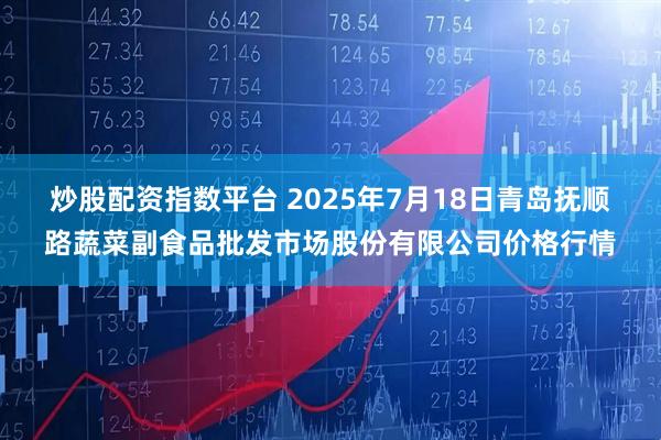 炒股配资指数平台 2025年7月18日青岛抚顺路蔬菜副食品批发市场股份有限公司价格行情