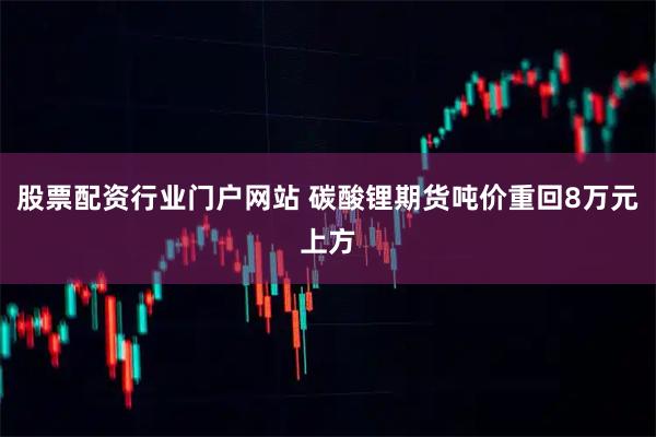 股票配资行业门户网站 碳酸锂期货吨价重回8万元上方