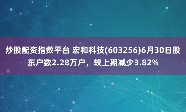 炒股配资指数平台 宏和科技(603256)6月30日股东户数2.28万户，较上期减少3.82%