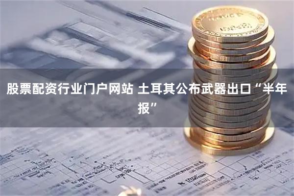 股票配资行业门户网站 土耳其公布武器出口“半年报”