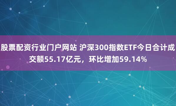 股票配资行业门户网站 沪深300指数ETF今日合计成交额55.17亿元，环比增加59.14%