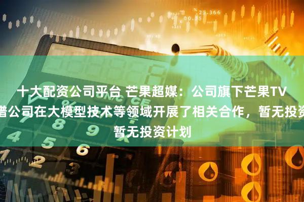 十大配资公司平台 芒果超媒：公司旗下芒果TV与智谱公司在大模型技术等领域开展了相关合作，暂无投资计划
