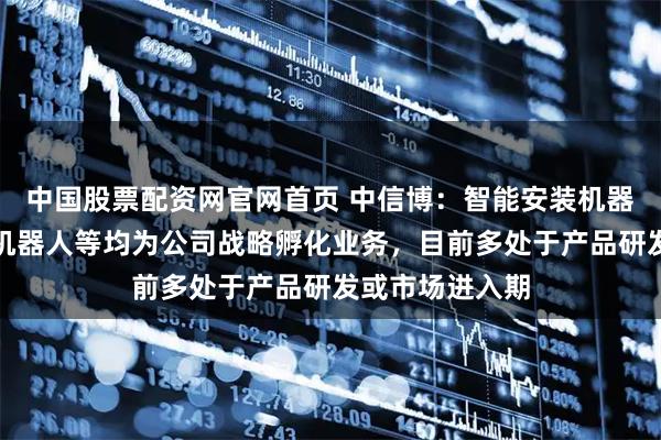 中国股票配资网官网首页 中信博：智能安装机器人、智能打桩机器人等均为公司战略孵化业务，目前多处于产品研发或市场进入期