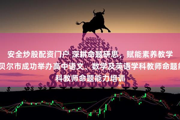 安全炒股配资门户 深耕命题研思，赋能素养教学——呼伦贝尔市成功举办高中语文、数学及英语学科教师命题能力培训