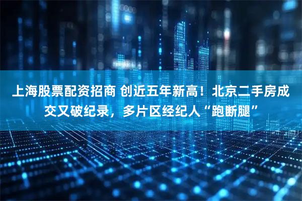 上海股票配资招商 创近五年新高！北京二手房成交又破纪录，多片区经纪人“跑断腿”
