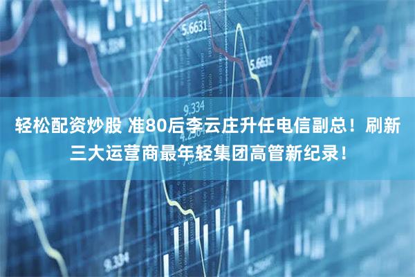 轻松配资炒股 准80后李云庄升任电信副总！刷新三大运营商最年轻集团高管新纪录！